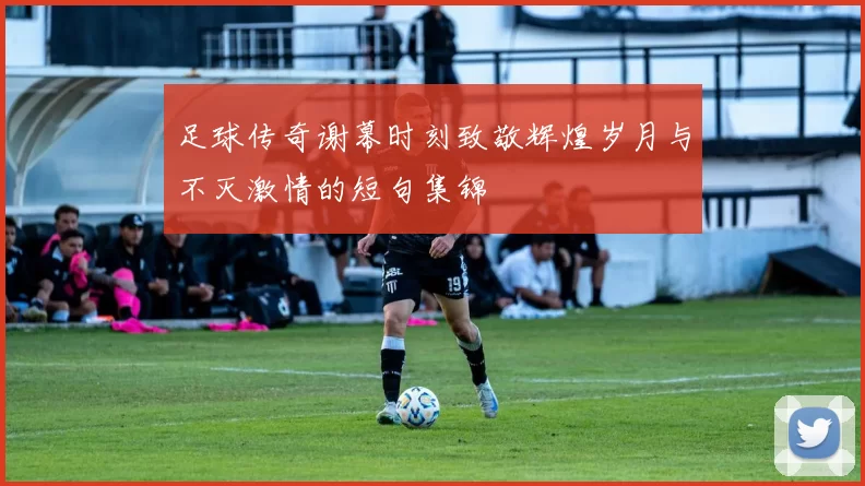 足球传奇谢幕时刻致敬辉煌岁月与不灭激情的短句集锦