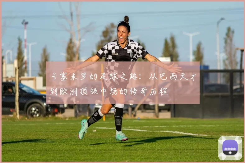 卡塞米罗的足球之路：从巴西天才到欧洲顶级中场的传奇历程