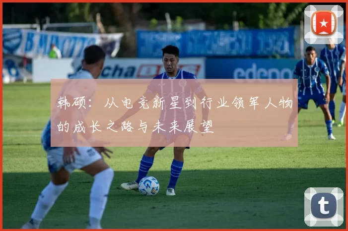 韩硕：从电竞新星到行业领军人物的成长之路与未来展望