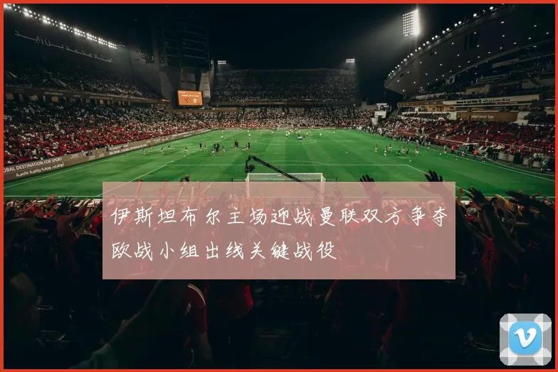 伊斯坦布尔主场迎战曼联双方争夺欧战小组出线关键战役