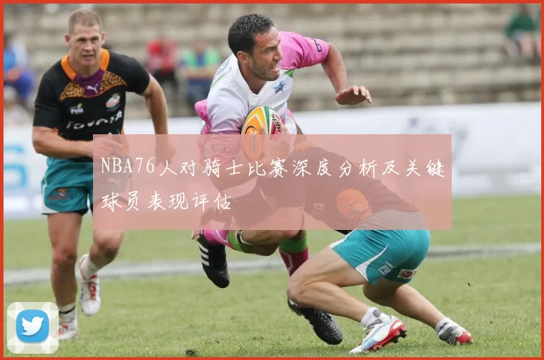 NBA76人对骑士比赛深度分析及关键球员表现评估