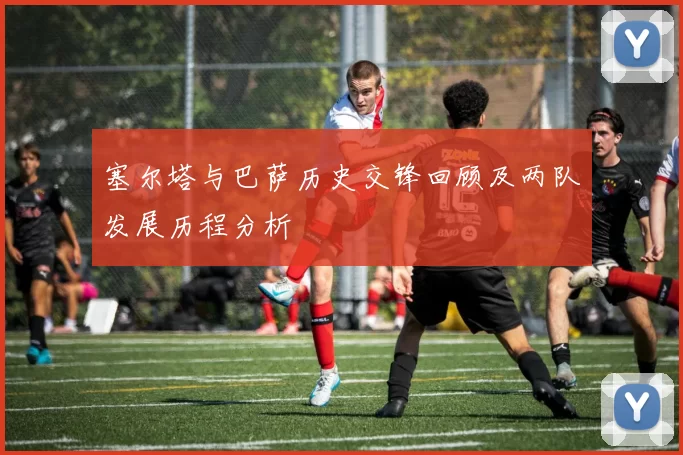 塞尔塔与巴萨历史交锋回顾及两队发展历程分析
