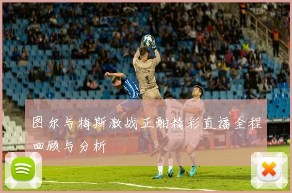 图尔与梅斯激战正酣精彩直播全程回顾与分析