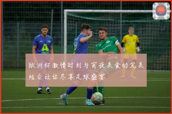 欧洲杯激情时刻与宵夜美食的完美结合让你尽享足球盛宴