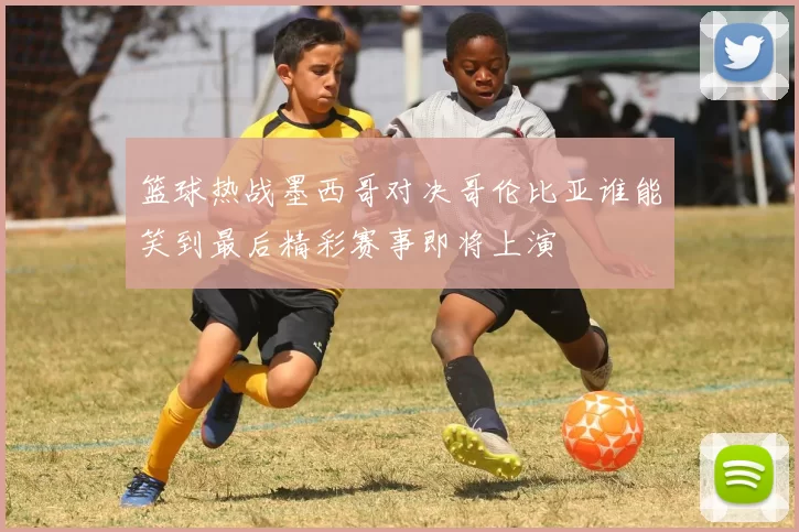 篮球热战墨西哥对决哥伦比亚谁能笑到最后精彩赛事即将上演