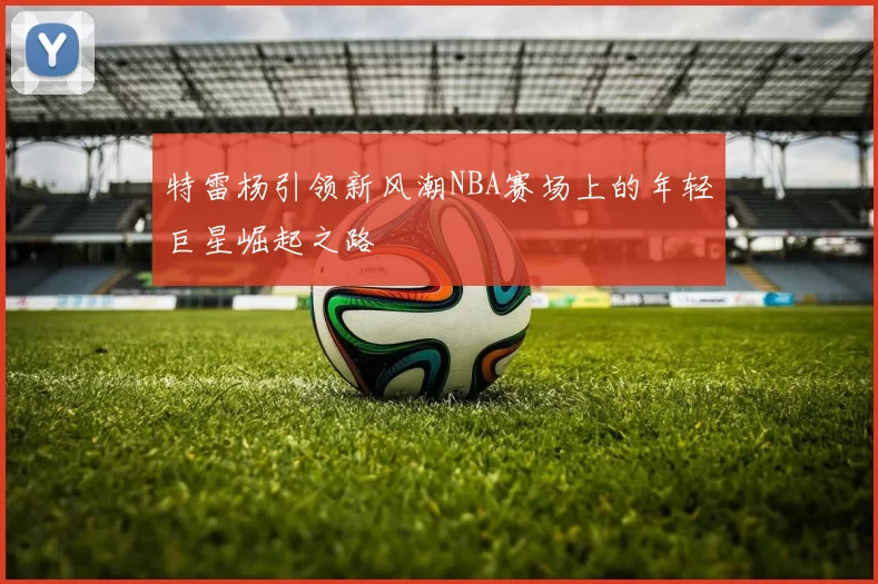 特雷杨引领新风潮NBA赛场上的年轻巨星崛起之路