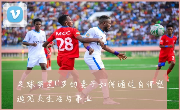 足球明星C罗的妻子如何通过自律塑造完美生活与事业