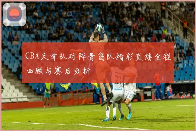 CBA天津队对阵青岛队精彩直播全程回顾与赛后分析